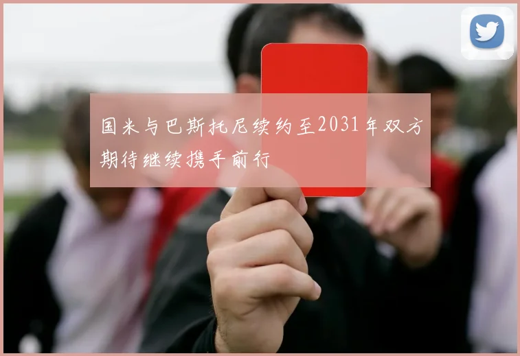 国米与巴斯托尼续约至2031年双方期待继续携手前行