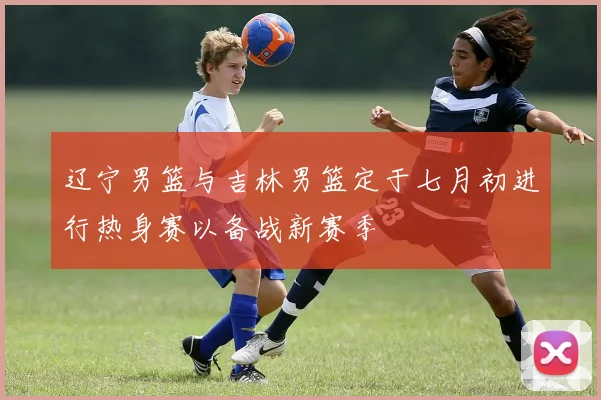 辽宁男篮与吉林男篮定于七月初进行热身赛以备战新赛季