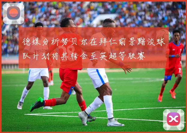 德媒分析努贝尔在拜仁前景黯淡球队计划将其转会至英超等联赛