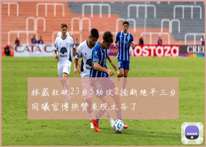 林葳狂砍23分5助攻2抢断绝平三分同曦官博热赞表现太夯了