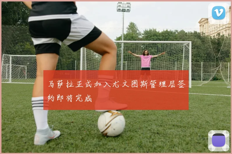 马萨拉正式加入尤文图斯管理层签约即将完成
