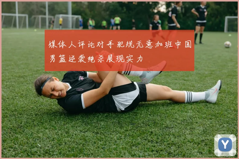 媒体人评论对手犯规无意加班中国男篮逆袭绝杀展现实力