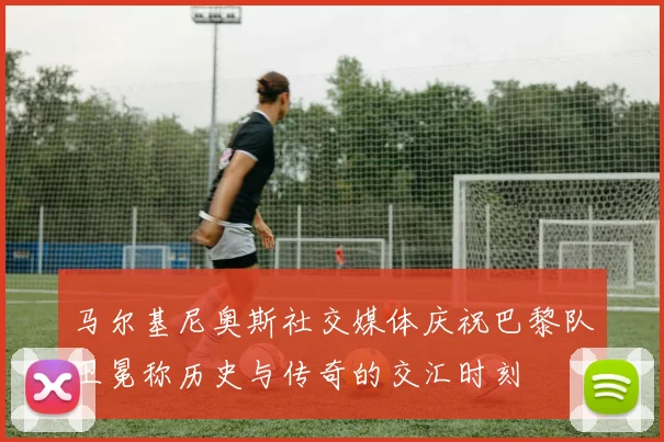 马尔基尼奥斯社交媒体庆祝巴黎队卫冕称历史与传奇的交汇时刻