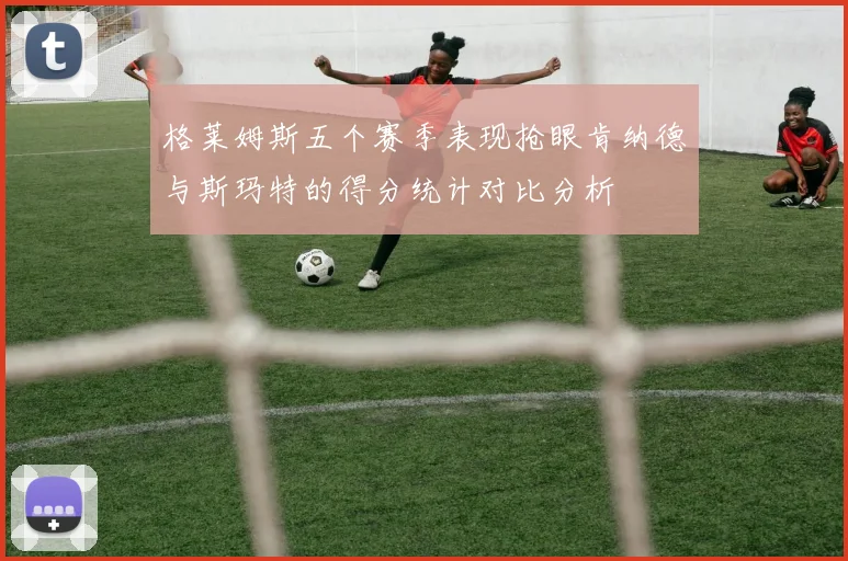 格莱姆斯五个赛季表现抢眼肯纳德与斯玛特的得分统计对比分析