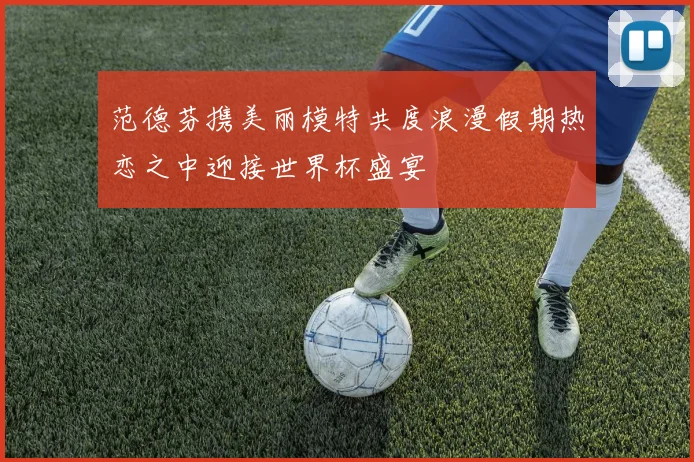 范德芬携美丽模特共度浪漫假期热恋之中迎接世界杯盛宴
