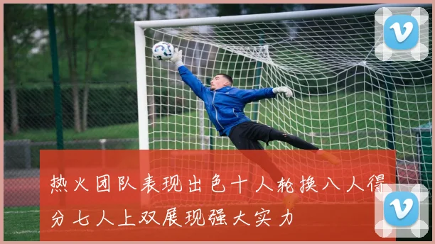 热火团队表现出色十人轮换八人得分七人上双展现强大实力