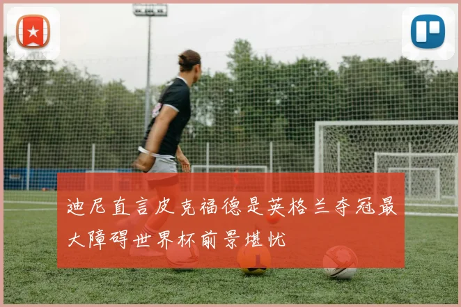 迪尼直言皮克福德是英格兰夺冠最大障碍世界杯前景堪忧