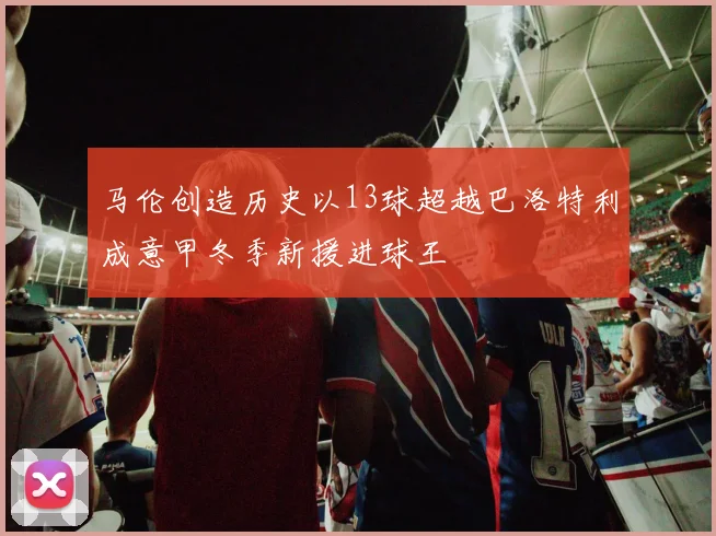 马伦创造历史以13球超越巴洛特利成意甲冬季新援进球王