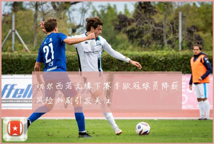 切尔西若无缘下赛季欧冠球员降薪风险加剧引发关注