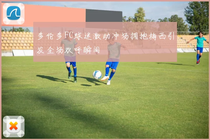 多伦多FC球迷激动冲场拥抱梅西引发全场欢呼瞬间