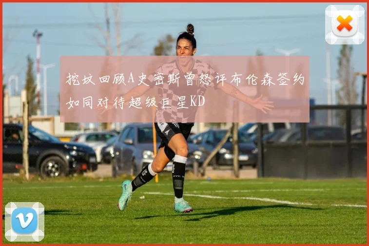 挖坟回顾A史密斯曾怒评布伦森签约如同对待超级巨星KD