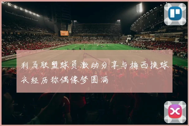 利马联盟球员激动分享与梅西换球衣经历称偶像梦圆满